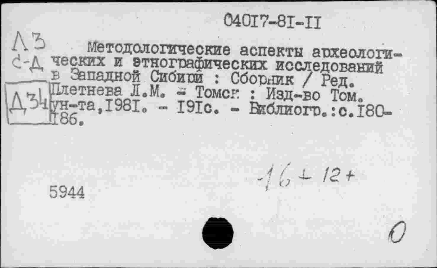 ﻿040І7-8І-П
методологические аспекты археологи
исследований
____ь Западной Сибипи : Сбопхшк ? Ред А 4L іИетне?пЛвМ’ ~ Томсе : Изд-во Том0 ДЗі^н-та,І98і0 - І91с. - "	___
Зїблиопз. : с. Ї80-
5944
J- f X- /2-F і O